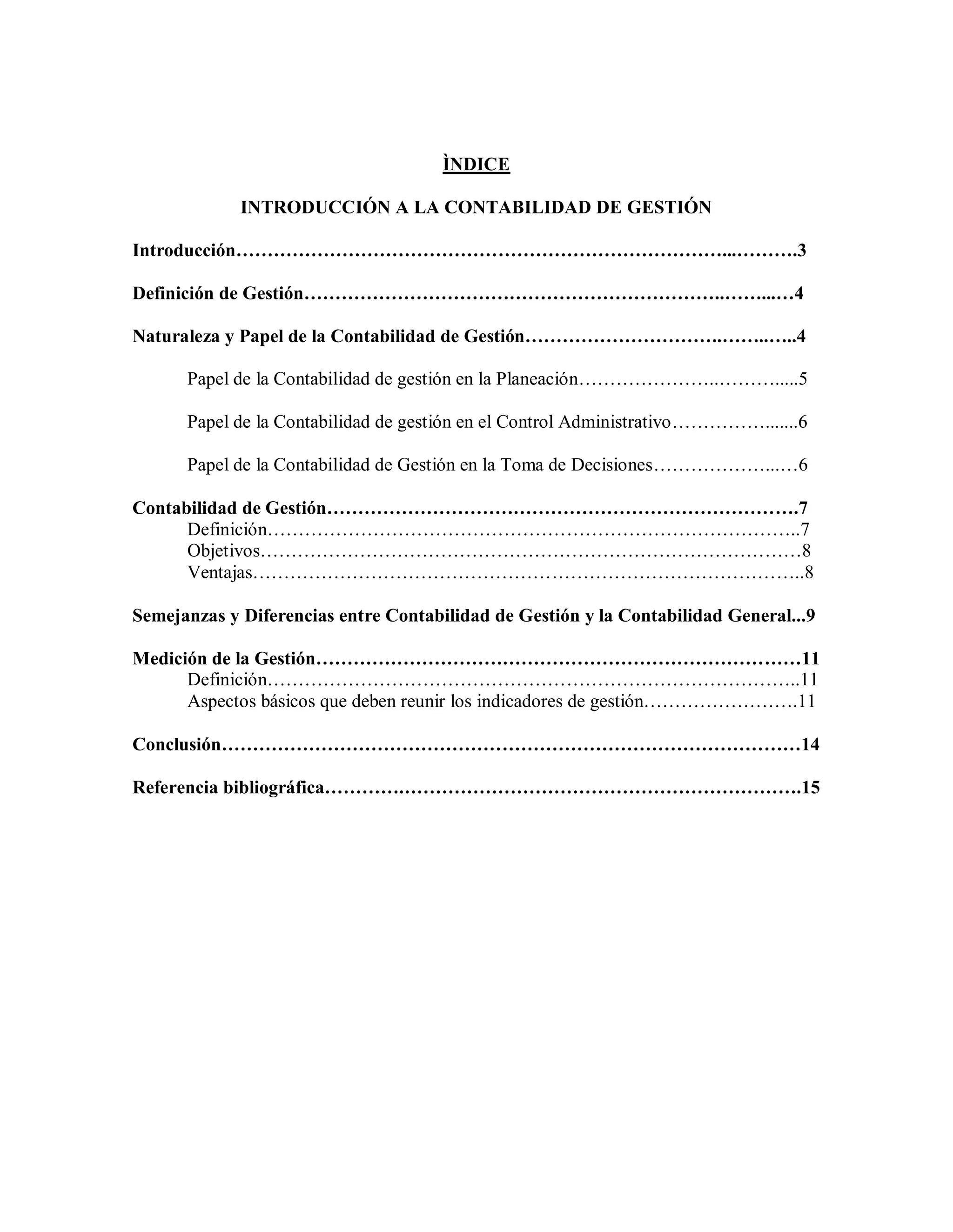ÌNDICE
INTRODUCCIÓN A LA CONTABILIDAD DE GESTIÓN
Introducción……………………………………………………………………...……….3
Definición de Gestión…………………………………………………………..……...…4
Naturaleza y Papel de la Contabilidad de Gestión…………………………..……..…..4
Papel de la Contabilidad de gestión en la Planeación…………………..……….....5
Papel de la Contabilidad de gestión en el Control Administrativo…………….......6
Papel de la Contabilidad de Gestión en la Toma de Decisiones………………...…6
Contabilidad de Gestión………………………………………………………………….7
Definición…………………………………………………………………………..7
Objetivos……………………………………………………………………………8
Ventajas……………………………………………………………………………..8
Semejanzas y Diferencias entre Contabilidad de Gestión y la Contabilidad General...9
Medición de la Gestión……………………………………………………………………11
Definición…………………………………………………………………………..11
Aspectos básicos que deben reunir los indicadores de gestión…………………….11
Conclusión…………………………………………………………………………………14
Referencia bibliográfica………….……………………………………………………….15
 