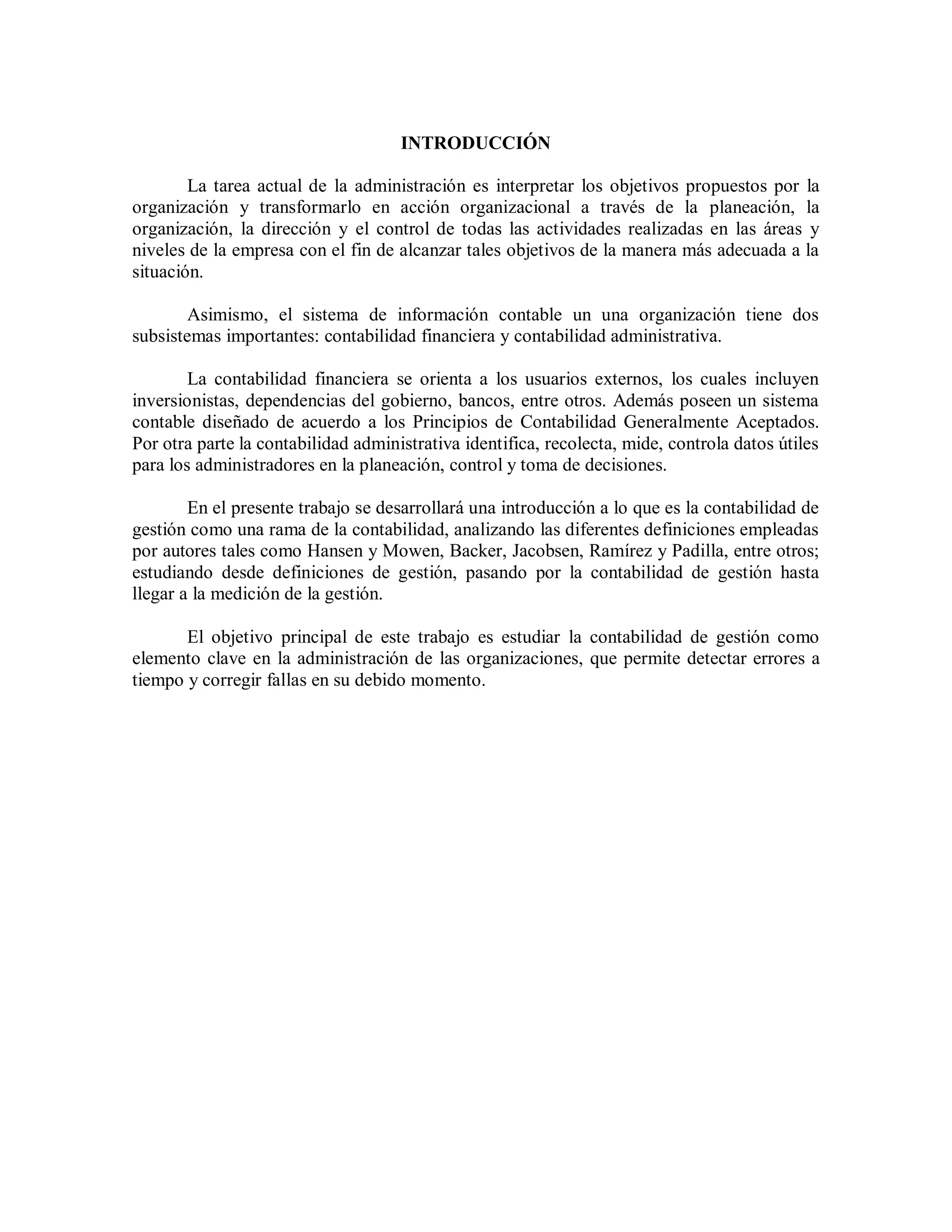 INTRODUCCIÓN
La tarea actual de la administración es interpretar los objetivos propuestos por la
organización y transformarlo en acción organizacional a través de la planeación, la
organización, la dirección y el control de todas las actividades realizadas en las áreas y
niveles de la empresa con el fin de alcanzar tales objetivos de la manera más adecuada a la
situación.
Asimismo, el sistema de información contable un una organización tiene dos
subsistemas importantes: contabilidad financiera y contabilidad administrativa.
La contabilidad financiera se orienta a los usuarios externos, los cuales incluyen
inversionistas, dependencias del gobierno, bancos, entre otros. Además poseen un sistema
contable diseñado de acuerdo a los Principios de Contabilidad Generalmente Aceptados.
Por otra parte la contabilidad administrativa identifica, recolecta, mide, controla datos útiles
para los administradores en la planeación, control y toma de decisiones.
En el presente trabajo se desarrollará una introducción a lo que es la contabilidad de
gestión como una rama de la contabilidad, analizando las diferentes definiciones empleadas
por autores tales como Hansen y Mowen, Backer, Jacobsen, Ramírez y Padilla, entre otros;
estudiando desde definiciones de gestión, pasando por la contabilidad de gestión hasta
llegar a la medición de la gestión.
El objetivo principal de este trabajo es estudiar la contabilidad de gestión como
elemento clave en la administración de las organizaciones, que permite detectar errores a
tiempo y corregir fallas en su debido momento.
 