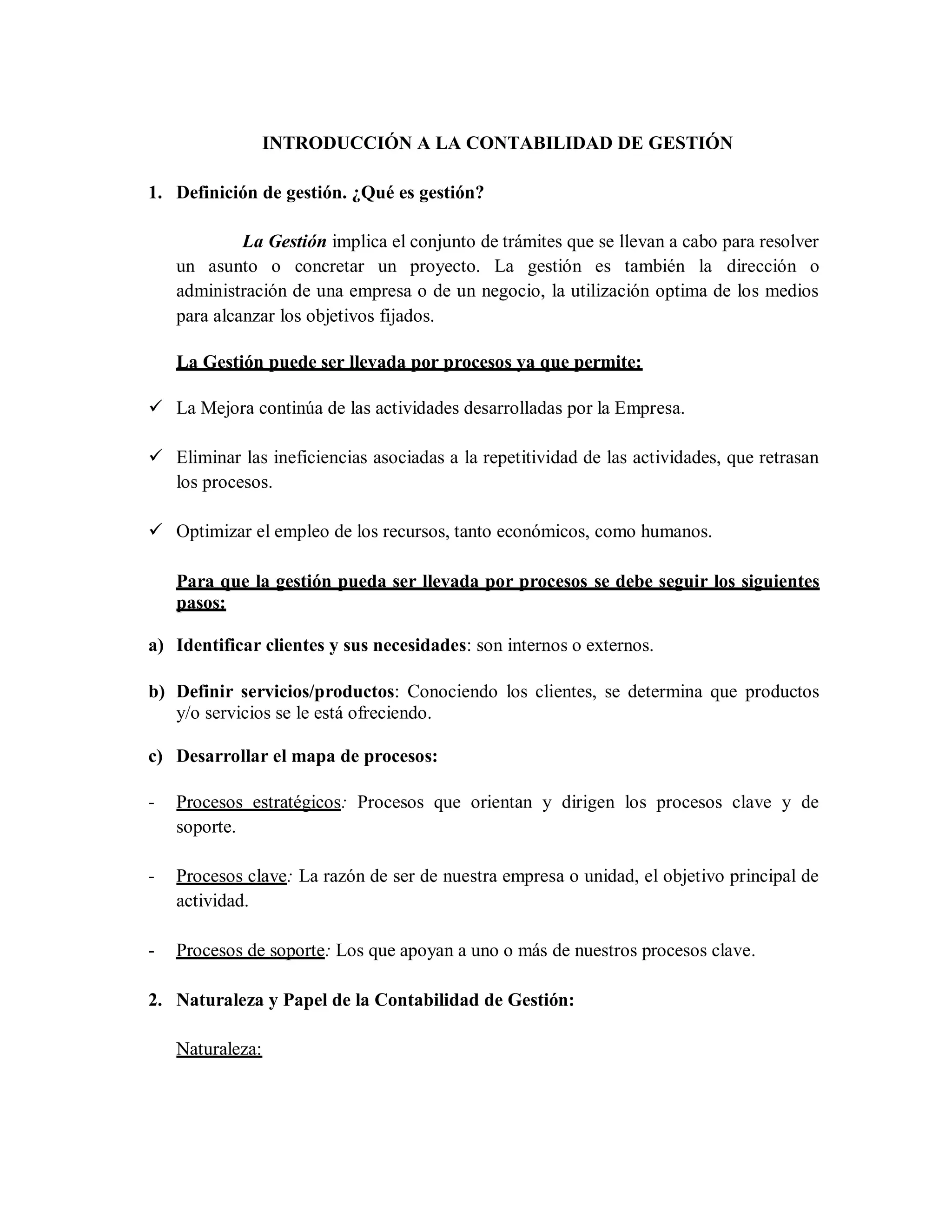 INTRODUCCIÓN A LA CONTABILIDAD DE GESTIÓN
1. Definición de gestión. ¿Qué es gestión?
La Gestión implica el conjunto de trámites que se llevan a cabo para resolver
un asunto o concretar un proyecto. La gestión es también la dirección o
administración de una empresa o de un negocio, la utilización optima de los medios
para alcanzar los objetivos fijados.
La Gestión puede ser llevada por procesos ya que permite:
 La Mejora continúa de las actividades desarrolladas por la Empresa.
 Eliminar las ineficiencias asociadas a la repetitividad de las actividades, que retrasan
los procesos.
 Optimizar el empleo de los recursos, tanto económicos, como humanos.
Para que la gestión pueda ser llevada por procesos se debe seguir los siguientes
pasos:
a) Identificar clientes y sus necesidades: son internos o externos.
b) Definir servicios/productos: Conociendo los clientes, se determina que productos
y/o servicios se le está ofreciendo.
c) Desarrollar el mapa de procesos:
- Procesos estratégicos: Procesos que orientan y dirigen los procesos clave y de
soporte.
- Procesos clave: La razón de ser de nuestra empresa o unidad, el objetivo principal de
actividad.
- Procesos de soporte: Los que apoyan a uno o más de nuestros procesos clave.
2. Naturaleza y Papel de la Contabilidad de Gestión:
Naturaleza:
 
