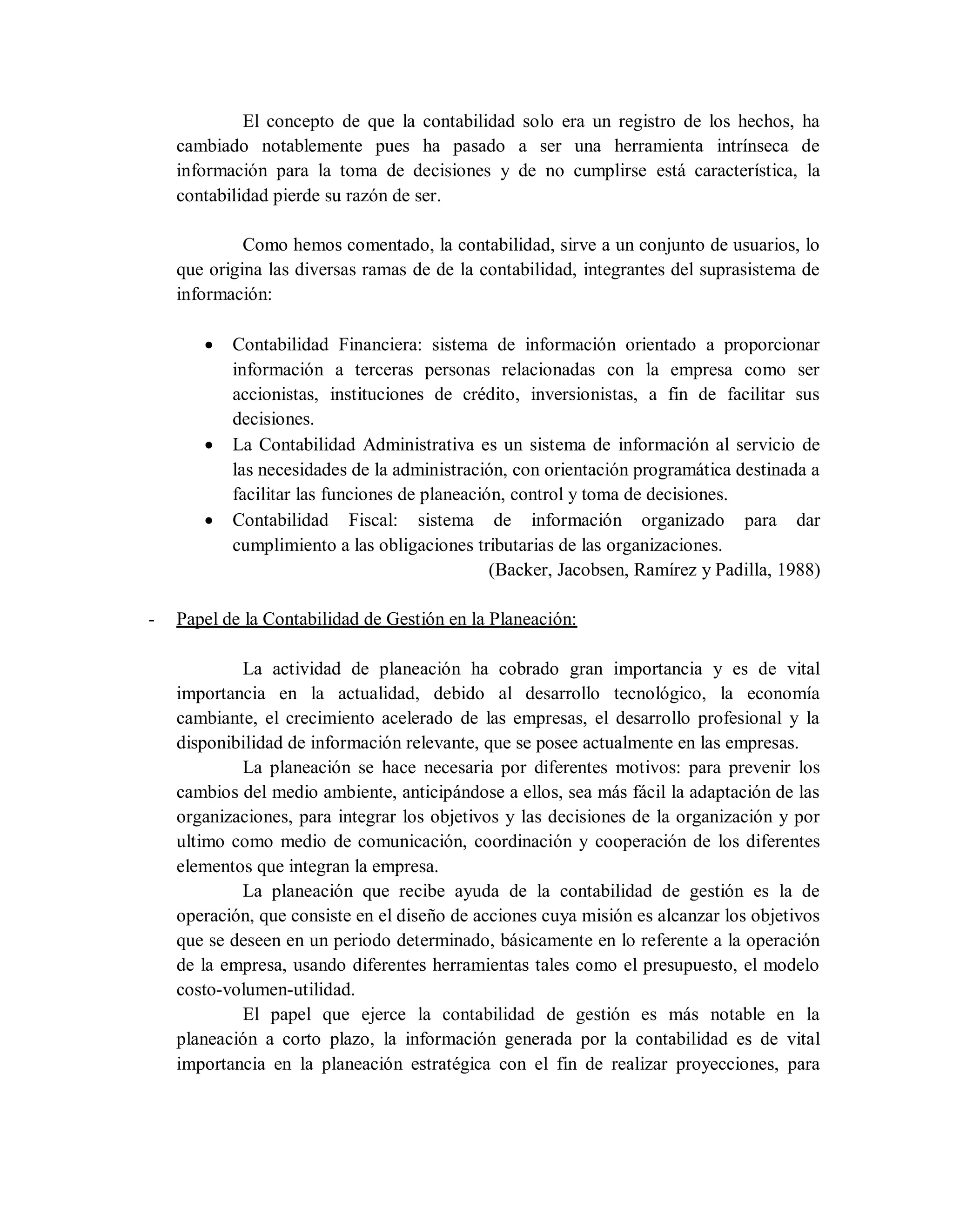 El concepto de que la contabilidad solo era un registro de los hechos, ha
cambiado notablemente pues ha pasado a ser una herramienta intrínseca de
información para la toma de decisiones y de no cumplirse está característica, la
contabilidad pierde su razón de ser.
Como hemos comentado, la contabilidad, sirve a un conjunto de usuarios, lo
que origina las diversas ramas de de la contabilidad, integrantes del suprasistema de
información:
 Contabilidad Financiera: sistema de información orientado a proporcionar
información a terceras personas relacionadas con la empresa como ser
accionistas, instituciones de crédito, inversionistas, a fin de facilitar sus
decisiones.
 La Contabilidad Administrativa es un sistema de información al servicio de
las necesidades de la administración, con orientación programática destinada a
facilitar las funciones de planeación, control y toma de decisiones.
 Contabilidad Fiscal: sistema de información organizado para dar
cumplimiento a las obligaciones tributarias de las organizaciones.
(Backer, Jacobsen, Ramírez y Padilla, 1988)
- Papel de la Contabilidad de Gestión en la Planeación:
La actividad de planeación ha cobrado gran importancia y es de vital
importancia en la actualidad, debido al desarrollo tecnológico, la economía
cambiante, el crecimiento acelerado de las empresas, el desarrollo profesional y la
disponibilidad de información relevante, que se posee actualmente en las empresas.
La planeación se hace necesaria por diferentes motivos: para prevenir los
cambios del medio ambiente, anticipándose a ellos, sea más fácil la adaptación de las
organizaciones, para integrar los objetivos y las decisiones de la organización y por
ultimo como medio de comunicación, coordinación y cooperación de los diferentes
elementos que integran la empresa.
La planeación que recibe ayuda de la contabilidad de gestión es la de
operación, que consiste en el diseño de acciones cuya misión es alcanzar los objetivos
que se deseen en un periodo determinado, básicamente en lo referente a la operación
de la empresa, usando diferentes herramientas tales como el presupuesto, el modelo
costo-volumen-utilidad.
El papel que ejerce la contabilidad de gestión es más notable en la
planeación a corto plazo, la información generada por la contabilidad es de vital
importancia en la planeación estratégica con el fin de realizar proyecciones, para
 