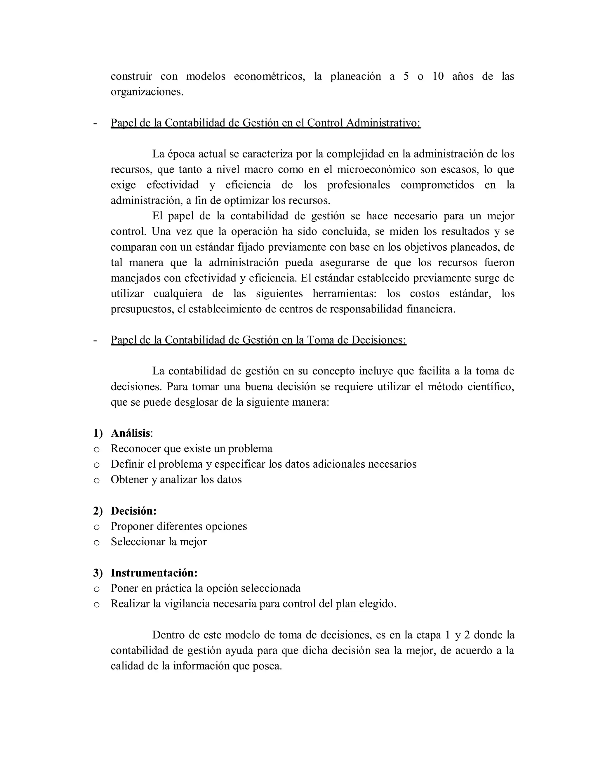 construir con modelos econométricos, la planeación a 5 o 10 años de las
organizaciones.
- Papel de la Contabilidad de Gestión en el Control Administrativo:
La época actual se caracteriza por la complejidad en la administración de los
recursos, que tanto a nivel macro como en el microeconómico son escasos, lo que
exige efectividad y eficiencia de los profesionales comprometidos en la
administración, a fin de optimizar los recursos.
El papel de la contabilidad de gestión se hace necesario para un mejor
control. Una vez que la operación ha sido concluida, se miden los resultados y se
comparan con un estándar fijado previamente con base en los objetivos planeados, de
tal manera que la administración pueda asegurarse de que los recursos fueron
manejados con efectividad y eficiencia. El estándar establecido previamente surge de
utilizar cualquiera de las siguientes herramientas: los costos estándar, los
presupuestos, el establecimiento de centros de responsabilidad financiera.
- Papel de la Contabilidad de Gestión en la Toma de Decisiones:
La contabilidad de gestión en su concepto incluye que facilita a la toma de
decisiones. Para tomar una buena decisión se requiere utilizar el método científico,
que se puede desglosar de la siguiente manera:
1) Análisis:
o Reconocer que existe un problema
o Definir el problema y especificar los datos adicionales necesarios
o Obtener y analizar los datos
2) Decisión:
o Proponer diferentes opciones
o Seleccionar la mejor
3) Instrumentación:
o Poner en práctica la opción seleccionada
o Realizar la vigilancia necesaria para control del plan elegido.
Dentro de este modelo de toma de decisiones, es en la etapa 1 y 2 donde la
contabilidad de gestión ayuda para que dicha decisión sea la mejor, de acuerdo a la
calidad de la información que posea.
 