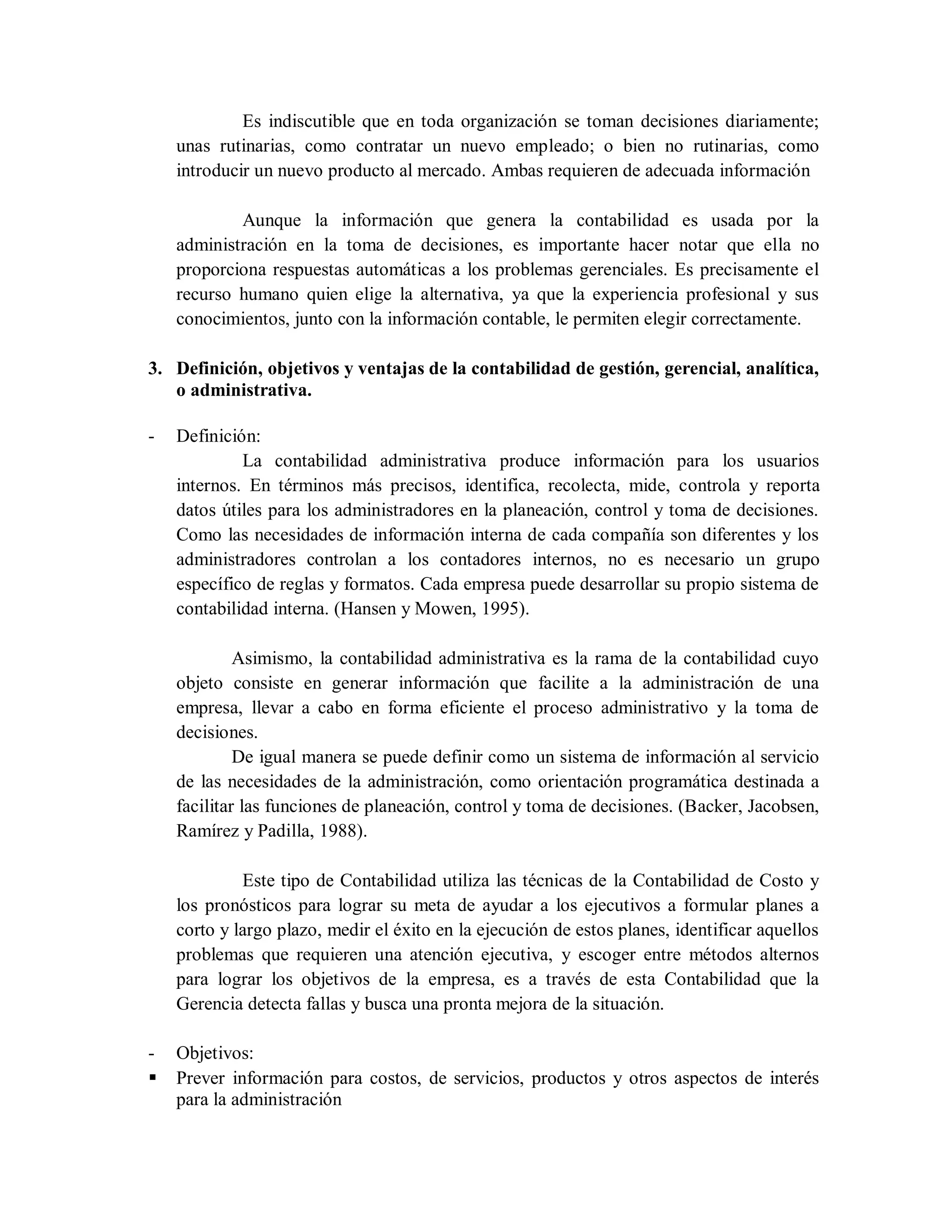 Es indiscutible que en toda organización se toman decisiones diariamente;
unas rutinarias, como contratar un nuevo empleado; o bien no rutinarias, como
introducir un nuevo producto al mercado. Ambas requieren de adecuada información
Aunque la información que genera la contabilidad es usada por la
administración en la toma de decisiones, es importante hacer notar que ella no
proporciona respuestas automáticas a los problemas gerenciales. Es precisamente el
recurso humano quien elige la alternativa, ya que la experiencia profesional y sus
conocimientos, junto con la información contable, le permiten elegir correctamente.
3. Definición, objetivos y ventajas de la contabilidad de gestión, gerencial, analítica,
o administrativa.
- Definición:
La contabilidad administrativa produce información para los usuarios
internos. En términos más precisos, identifica, recolecta, mide, controla y reporta
datos útiles para los administradores en la planeación, control y toma de decisiones.
Como las necesidades de información interna de cada compañía son diferentes y los
administradores controlan a los contadores internos, no es necesario un grupo
específico de reglas y formatos. Cada empresa puede desarrollar su propio sistema de
contabilidad interna. (Hansen y Mowen, 1995).
Asimismo, la contabilidad administrativa es la rama de la contabilidad cuyo
objeto consiste en generar información que facilite a la administración de una
empresa, llevar a cabo en forma eficiente el proceso administrativo y la toma de
decisiones.
De igual manera se puede definir como un sistema de información al servicio
de las necesidades de la administración, como orientación programática destinada a
facilitar las funciones de planeación, control y toma de decisiones. (Backer, Jacobsen,
Ramírez y Padilla, 1988).
Este tipo de Contabilidad utiliza las técnicas de la Contabilidad de Costo y
los pronósticos para lograr su meta de ayudar a los ejecutivos a formular planes a
corto y largo plazo, medir el éxito en la ejecución de estos planes, identificar aquellos
problemas que requieren una atención ejecutiva, y escoger entre métodos alternos
para lograr los objetivos de la empresa, es a través de esta Contabilidad que la
Gerencia detecta fallas y busca una pronta mejora de la situación.
- Objetivos:
 Prever información para costos, de servicios, productos y otros aspectos de interés
para la administración
 