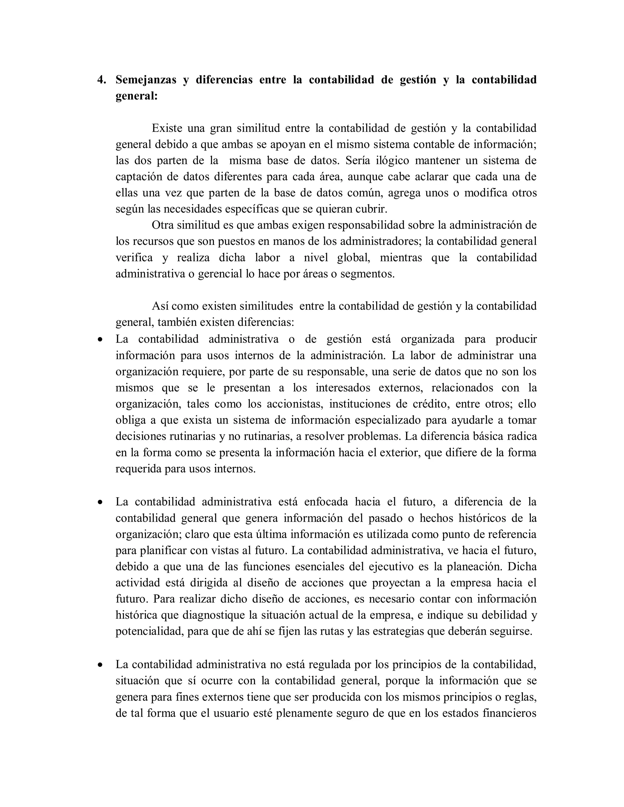 4. Semejanzas y diferencias entre la contabilidad de gestión y la contabilidad
general:
Existe una gran similitud entre la contabilidad de gestión y la contabilidad
general debido a que ambas se apoyan en el mismo sistema contable de información;
las dos parten de la misma base de datos. Sería ilógico mantener un sistema de
captación de datos diferentes para cada área, aunque cabe aclarar que cada una de
ellas una vez que parten de la base de datos común, agrega unos o modifica otros
según las necesidades específicas que se quieran cubrir.
Otra similitud es que ambas exigen responsabilidad sobre la administración de
los recursos que son puestos en manos de los administradores; la contabilidad general
verifica y realiza dicha labor a nivel global, mientras que la contabilidad
administrativa o gerencial lo hace por áreas o segmentos.
Así como existen similitudes entre la contabilidad de gestión y la contabilidad
general, también existen diferencias:
 La contabilidad administrativa o de gestión está organizada para producir
información para usos internos de la administración. La labor de administrar una
organización requiere, por parte de su responsable, una serie de datos que no son los
mismos que se le presentan a los interesados externos, relacionados con la
organización, tales como los accionistas, instituciones de crédito, entre otros; ello
obliga a que exista un sistema de información especializado para ayudarle a tomar
decisiones rutinarias y no rutinarias, a resolver problemas. La diferencia básica radica
en la forma como se presenta la información hacia el exterior, que difiere de la forma
requerida para usos internos.
 La contabilidad administrativa está enfocada hacia el futuro, a diferencia de la
contabilidad general que genera información del pasado o hechos históricos de la
organización; claro que esta última información es utilizada como punto de referencia
para planificar con vistas al futuro. La contabilidad administrativa, ve hacia el futuro,
debido a que una de las funciones esenciales del ejecutivo es la planeación. Dicha
actividad está dirigida al diseño de acciones que proyectan a la empresa hacia el
futuro. Para realizar dicho diseño de acciones, es necesario contar con información
histórica que diagnostique la situación actual de la empresa, e indique su debilidad y
potencialidad, para que de ahí se fijen las rutas y las estrategias que deberán seguirse.
 La contabilidad administrativa no está regulada por los principios de la contabilidad,
situación que sí ocurre con la contabilidad general, porque la información que se
genera para fines externos tiene que ser producida con los mismos principios o reglas,
de tal forma que el usuario esté plenamente seguro de que en los estados financieros
 