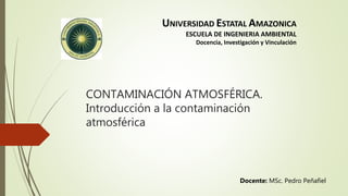UNIVERSIDAD ESTATAL AMAZONICA
ESCUELA DE INGENIERIA AMBIENTAL
Docencia, Investigación y Vinculación
CONTAMINACIÓN ATMOSFÉRICA.
Introducción a la contaminación
atmosférica
Docente: MSc. Pedro Peñafiel
 