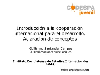 Introducción a la cooperación
internacional para el desarrollo.
    Aclaración de conceptos

          Guillermo Santander Campos
           guillermosantander@icei.ucm.es


Instituto Complutense de Estudios Internacionales
                     (ICEI)

                                 Madrid, 10 de mayo de 2011
 