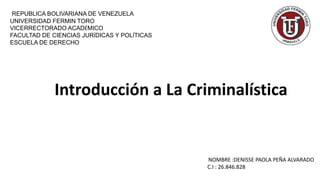 REPUBLICA BOLIVARIANA DE VENEZUELA
UNIVERSIDAD FERMIN TORO
VICERRECTORADO ACADÉMICO
FACULTAD DE CIENCIAS JURÍDICAS Y POLÍTICAS
ESCUELA DE DERECHO
NOMBRE :DENISSE PAOLA PEÑA ALVARADO
C.I : 26.846.828
Introducción a La Criminalística
 