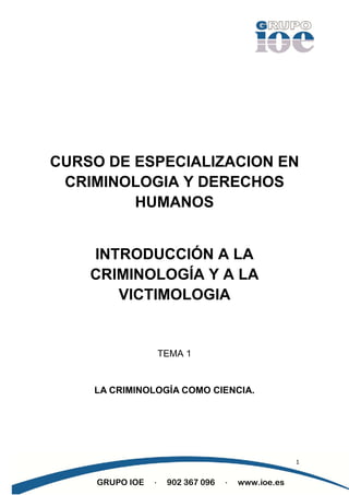 CURSO DE ESPECIALIZACION EN
 CRIMINOLOGIA Y DERECHOS
         HUMANOS


    INTRODUCCIÓN A LA
    CRIMINOLOGÍA Y A LA
       VICTIMOLOGIA


                     TEMA 1


    LA CRIMINOLOGÍA COMO CIENCIA.




                                                     1


     GRUPO IOE   ·    902 367 096   ·   www.ioe.es
 