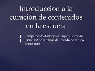 {
Introducción a la
curación de contenidos
en la escuela
Campamento-Taller para Supervisores de
Escuelas Secundarias del Estado de Jalisco.
Enero 2015
 