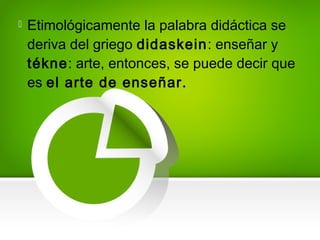  Etimológicamente la palabra didáctica se
deriva del griego didaskein: enseñar y
tékne: arte, entonces, se puede decir que
es el arte de enseñar.
 