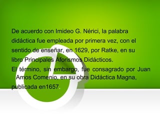 De acuerdo con Imideo G. Nérici, la palabra
didáctica fue empleada por primera vez, con el
sentido de enseñar, en 1629, por Ratke, en su
libro Principales Aforismos Didácticos.
El término, sin embargo, fue consagrado por Juan
Amos Comenio, en su obra Didáctica Magna,
publicada en1657.
 