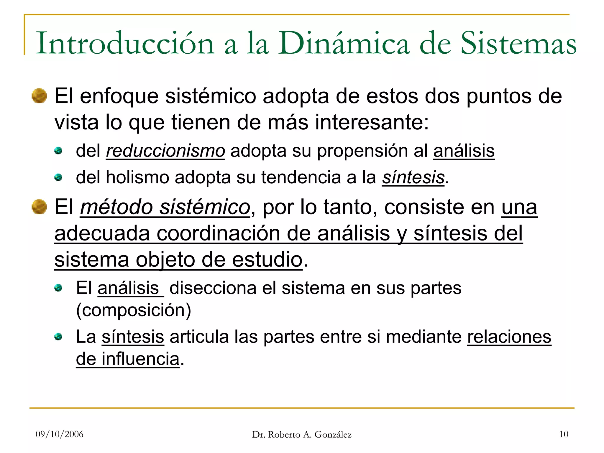 09/10/2006 Dr. Roberto A. González 10
Introducción a la Dinámica de Sistemas
El enfoque sistémico adopta de estos dos puntos de
vista lo que tienen de más interesante:
del reduccionismo adopta su propensión al análisis
del holismo adopta su tendencia a la síntesis.
El método sistémico, por lo tanto, consiste en una
adecuada coordinación de análisis y síntesis del
sistema objeto de estudio.
El análisis disecciona el sistema en sus partes
(composición)
La síntesis articula las partes entre si mediante relaciones
de influencia.
 