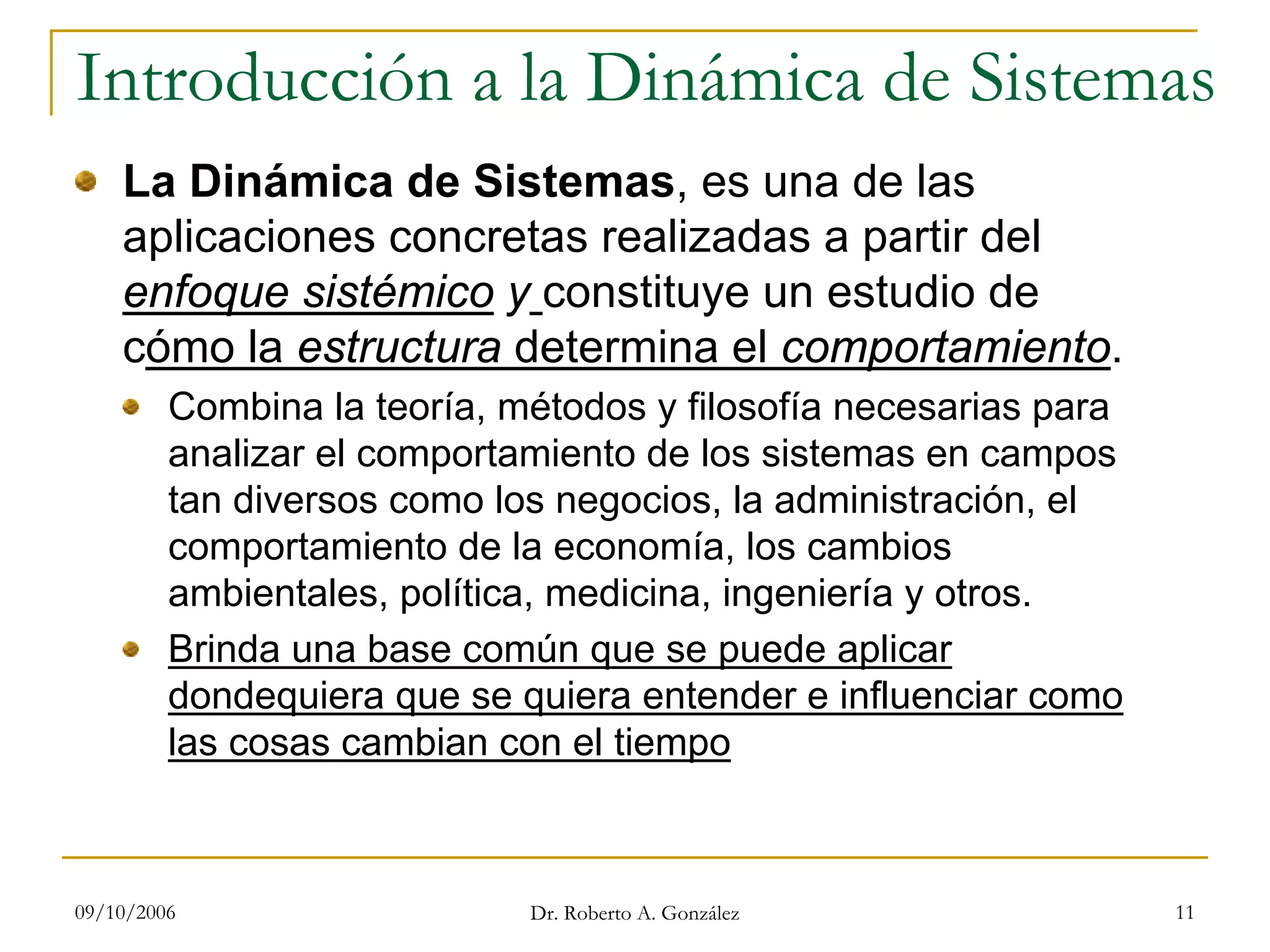 09/10/2006 Dr. Roberto A. González 11
Introducción a la Dinámica de Sistemas
La Dinámica de Sistemas, es una de las
aplicaciones concretas realizadas a partir del
enfoque sistémico y constituye un estudio de
cómo la estructura determina el comportamiento.
Combina la teoría, métodos y filosofía necesarias para
analizar el comportamiento de los sistemas en campos
tan diversos como los negocios, la administración, el
comportamiento de la economía, los cambios
ambientales, política, medicina, ingeniería y otros.
Brinda una base común que se puede aplicar
dondequiera que se quiera entender e influenciar como
las cosas cambian con el tiempo
 