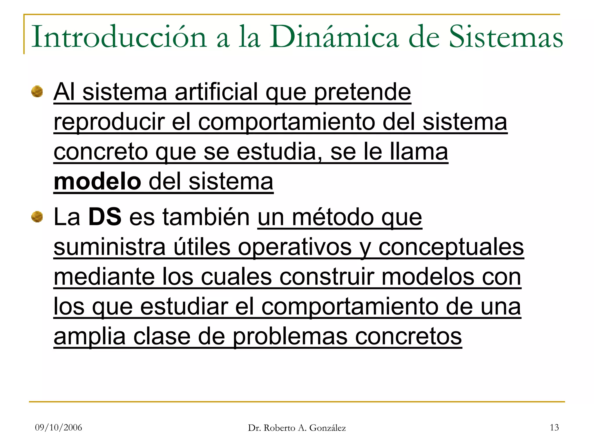 09/10/2006 Dr. Roberto A. González 13
Introducción a la Dinámica de Sistemas
Al sistema artificial que pretende
reproducir el comportamiento del sistema
concreto que se estudia, se le llama
modelo del sistema
La DS es también un método que
suministra útiles operativos y conceptuales
mediante los cuales construir modelos con
los que estudiar el comportamiento de una
amplia clase de problemas concretos
 