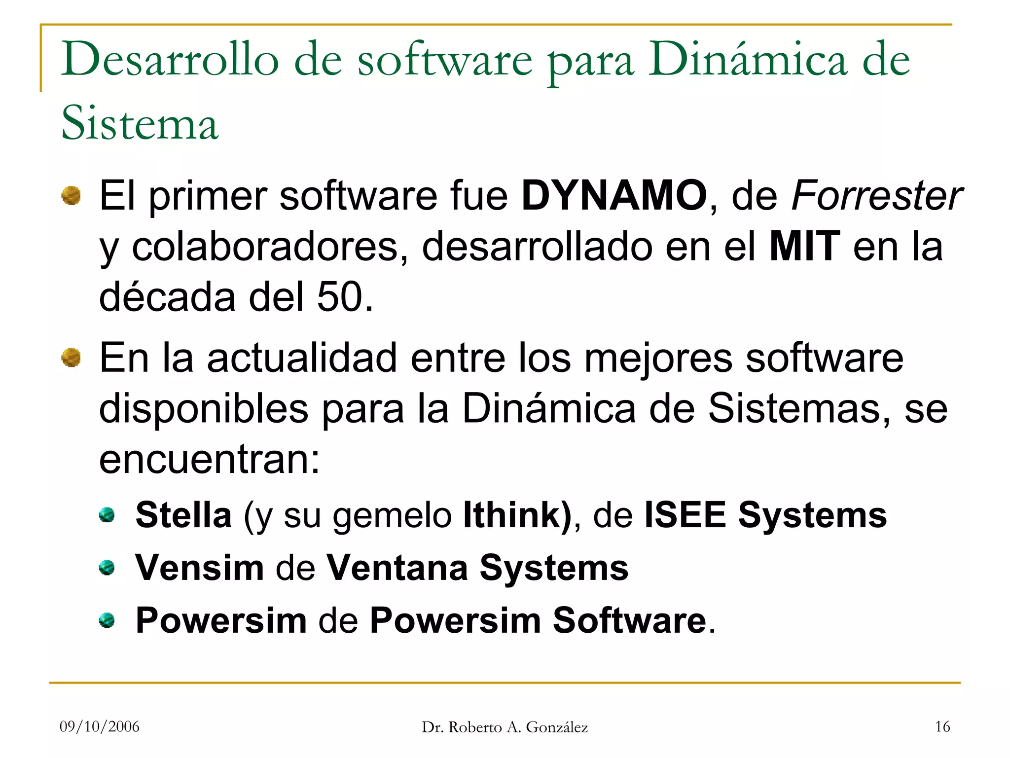 09/10/2006 Dr. Roberto A. González 16
Desarrollo de software para Dinámica de
Sistema
El primer software fue DYNAMO, de Forrester
y colaboradores, desarrollado en el MIT en la
década del 50.
En la actualidad entre los mejores software
disponibles para la Dinámica de Sistemas, se
encuentran:
Stella (y su gemelo Ithink), de ISEE Systems
Vensim de Ventana Systems
Powersim de Powersim Software.
 