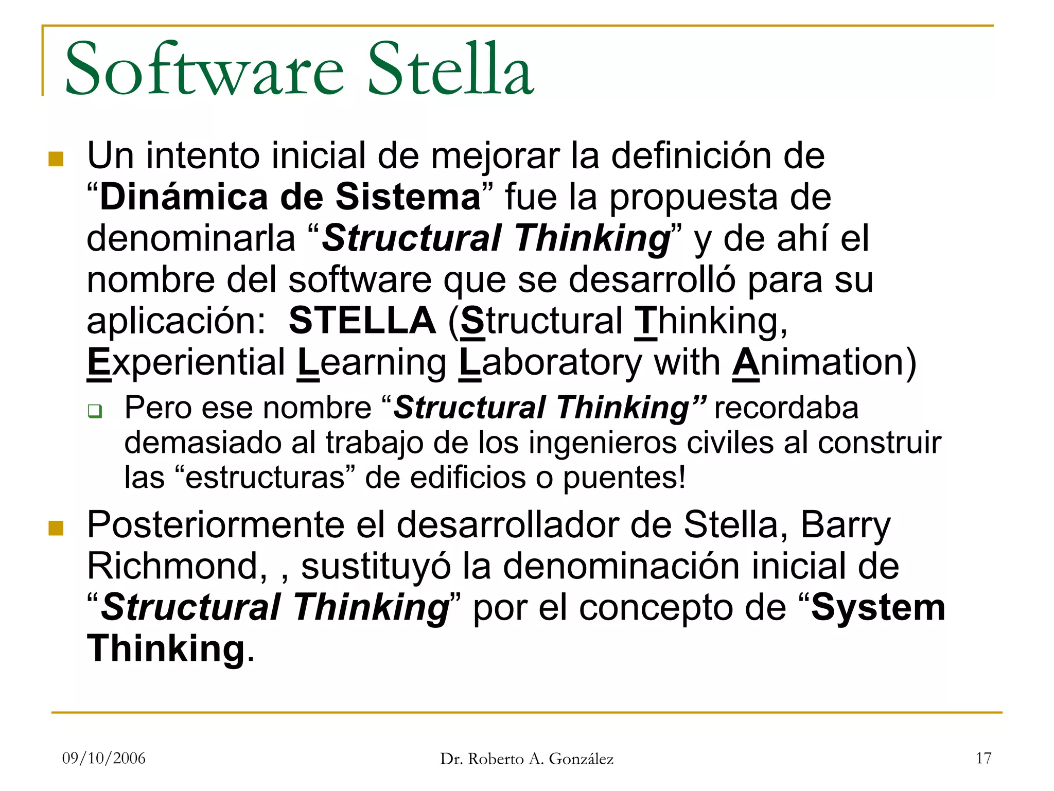 09/10/2006 Dr. Roberto A. González 17
Software Stella
Un intento inicial de mejorar la definición de
“Dinámica de Sistema” fue la propuesta de
denominarla “Structural Thinking” y de ahí el
nombre del software que se desarrolló para su
aplicación: STELLA (Structural Thinking,
Experiential Learning Laboratory with Animation)
Pero ese nombre “Structural Thinking” recordaba
demasiado al trabajo de los ingenieros civiles al construir
las “estructuras” de edificios o puentes!
Posteriormente el desarrollador de Stella, Barry
Richmond, , sustituyó la denominación inicial de
“Structural Thinking” por el concepto de “System
Thinking.
 