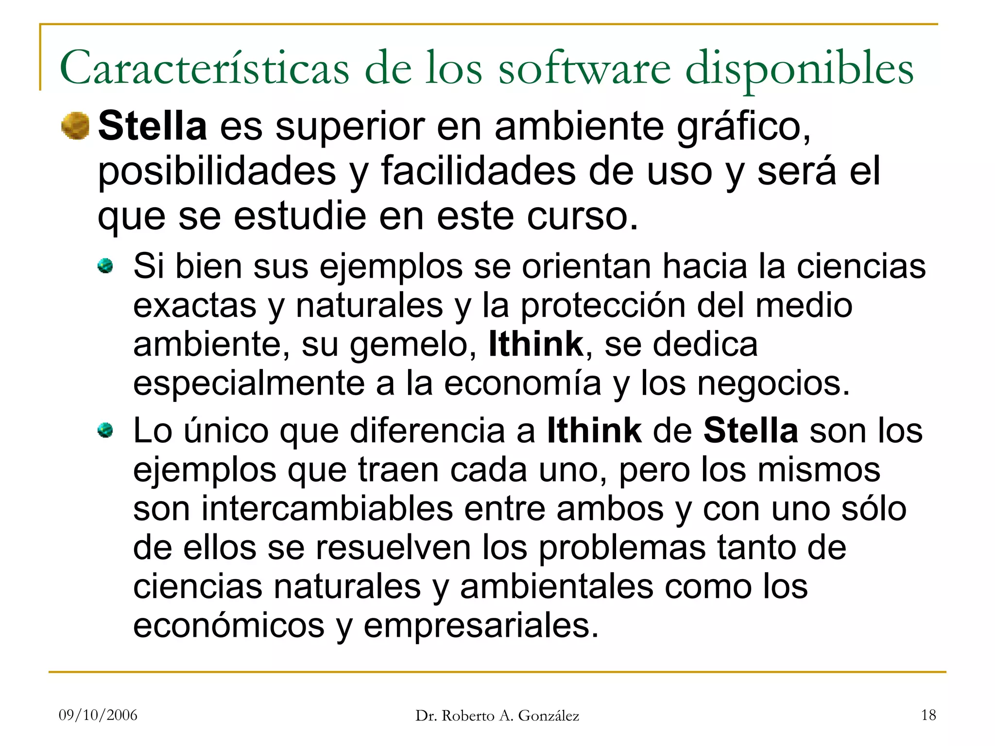 09/10/2006 Dr. Roberto A. González 18
Características de los software disponibles
Stella es superior en ambiente gráfico,
posibilidades y facilidades de uso y será el
que se estudie en este curso.
Si bien sus ejemplos se orientan hacia la ciencias
exactas y naturales y la protección del medio
ambiente, su gemelo, Ithink, se dedica
especialmente a la economía y los negocios.
Lo único que diferencia a Ithink de Stella son los
ejemplos que traen cada uno, pero los mismos
son intercambiables entre ambos y con uno sólo
de ellos se resuelven los problemas tanto de
ciencias naturales y ambientales como los
económicos y empresariales.
 