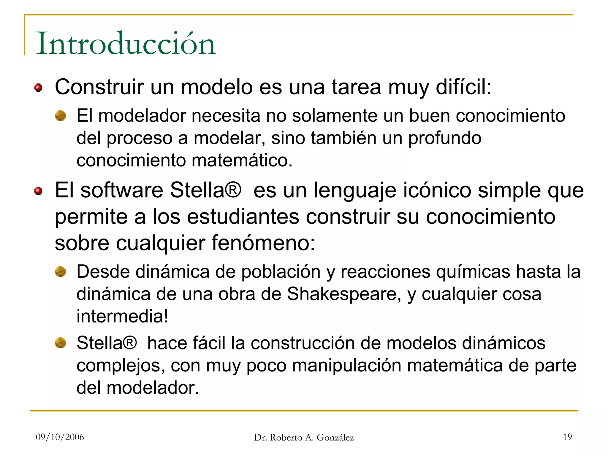 09/10/2006 Dr. Roberto A. González 19
Introducción
Construir un modelo es una tarea muy difícil:
El modelador necesita no solamente un buen conocimiento
del proceso a modelar, sino también un profundo
conocimiento matemático.
El software Stella® es un lenguaje icónico simple que
permite a los estudiantes construir su conocimiento
sobre cualquier fenómeno:
Desde dinámica de población y reacciones químicas hasta la
dinámica de una obra de Shakespeare, y cualquier cosa
intermedia!
Stella® hace fácil la construcción de modelos dinámicos
complejos, con muy poco manipulación matemática de parte
del modelador.
 