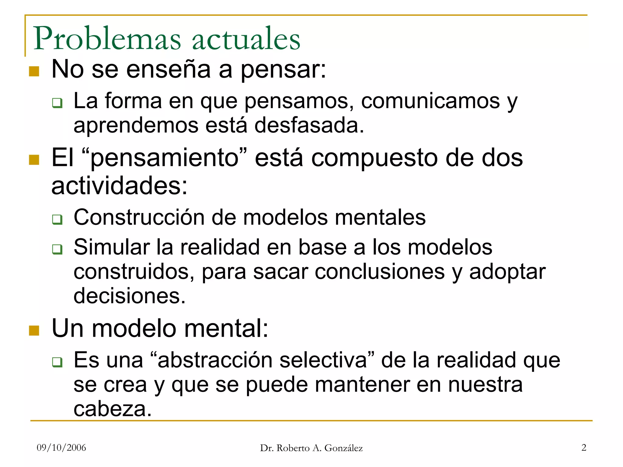 09/10/2006 Dr. Roberto A. González 2
Problemas actuales
No se enseña a pensar:
La forma en que pensamos, comunicamos y
aprendemos está desfasada.
El “pensamiento” está compuesto de dos
actividades:
Construcción de modelos mentales
Simular la realidad en base a los modelos
construidos, para sacar conclusiones y adoptar
decisiones.
Un modelo mental:
Es una “abstracción selectiva” de la realidad que
se crea y que se puede mantener en nuestra
cabeza.
 