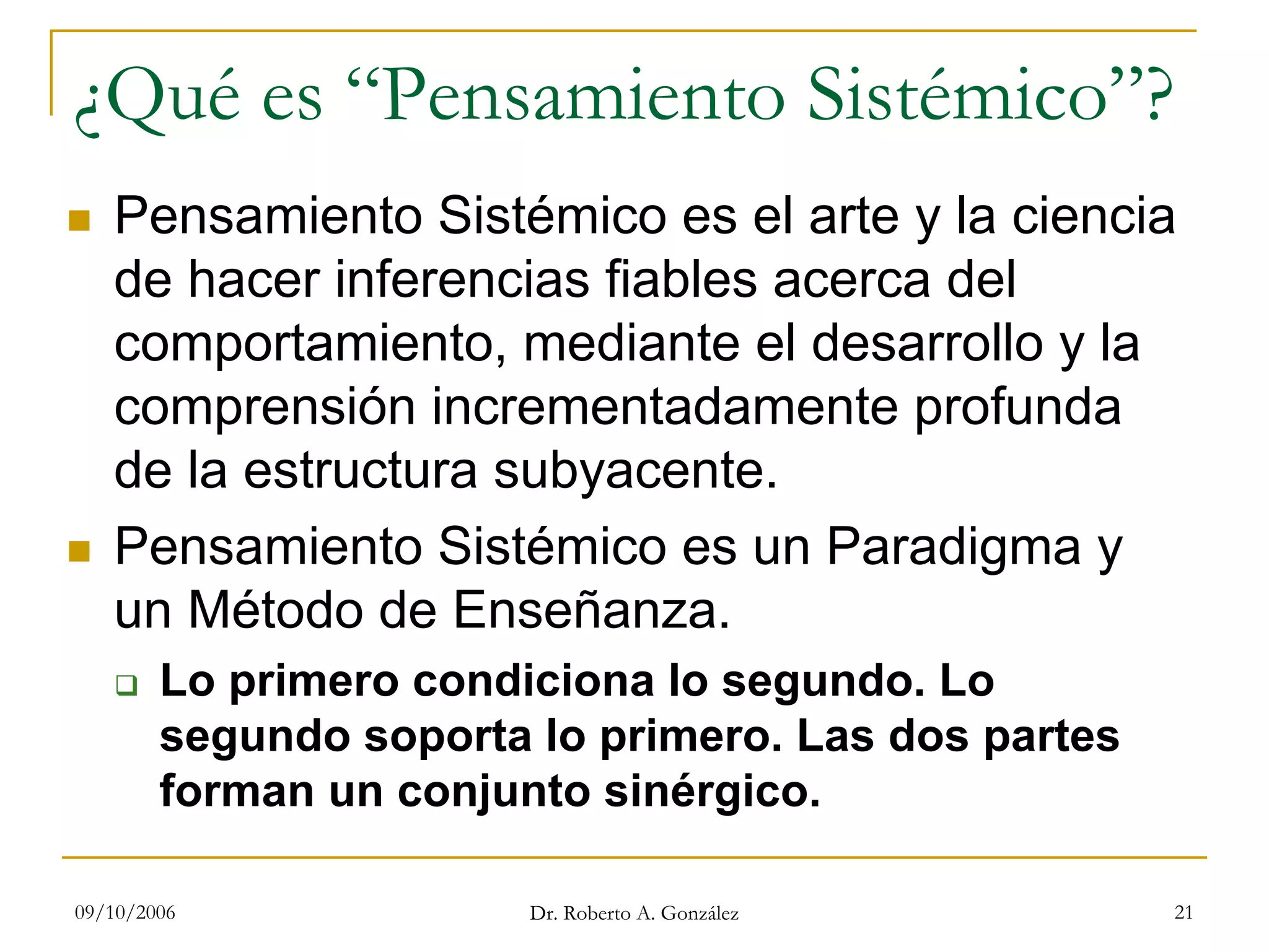 09/10/2006 Dr. Roberto A. González 21
¿Qué es “Pensamiento Sistémico”?
Pensamiento Sistémico es el arte y la ciencia
de hacer inferencias fiables acerca del
comportamiento, mediante el desarrollo y la
comprensión incrementadamente profunda
de la estructura subyacente.
Pensamiento Sistémico es un Paradigma y
un Método de Enseñanza.
Lo primero condiciona lo segundo. Lo
segundo soporta lo primero. Las dos partes
forman un conjunto sinérgico.
 