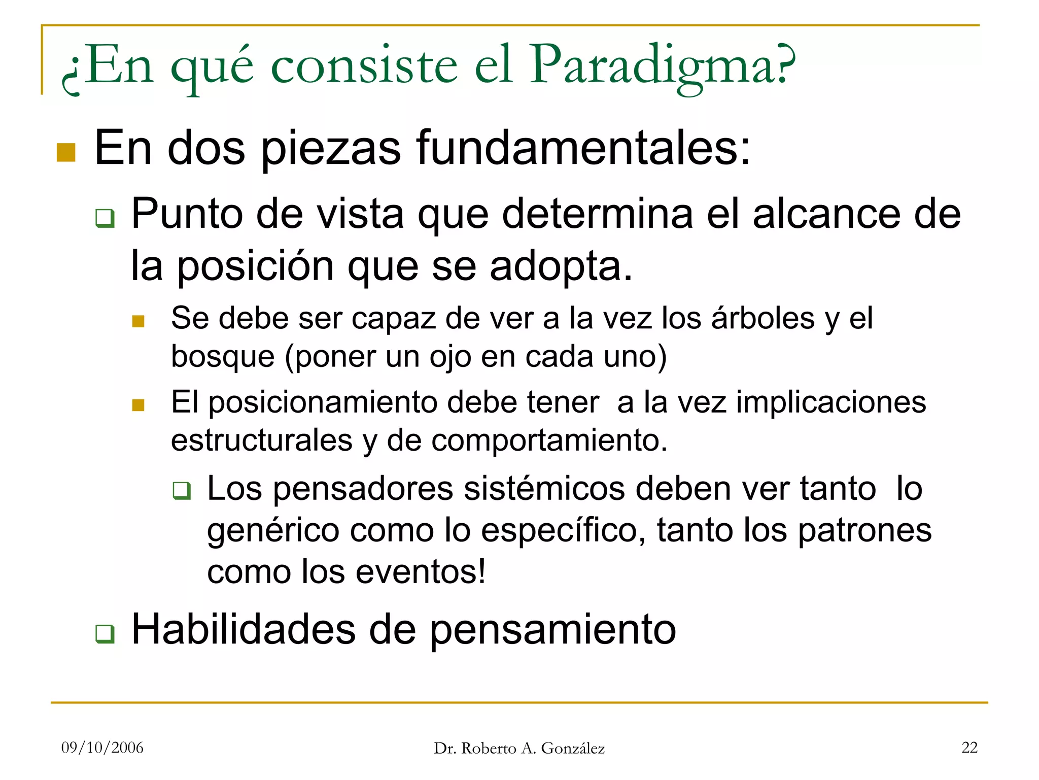 09/10/2006 Dr. Roberto A. González 22
¿En qué consiste el Paradigma?
En dos piezas fundamentales:
Punto de vista que determina el alcance de
la posición que se adopta.
Se debe ser capaz de ver a la vez los árboles y el
bosque (poner un ojo en cada uno)
El posicionamiento debe tener a la vez implicaciones
estructurales y de comportamiento.
Los pensadores sistémicos deben ver tanto lo
genérico como lo específico, tanto los patrones
como los eventos!
Habilidades de pensamiento
 