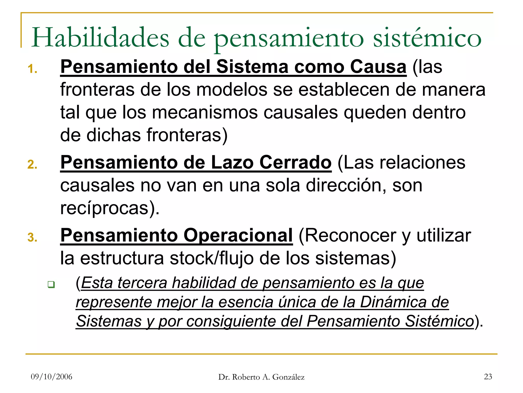 09/10/2006 Dr. Roberto A. González 23
Habilidades de pensamiento sistémico
1. Pensamiento del Sistema como Causa (las
fronteras de los modelos se establecen de manera
tal que los mecanismos causales queden dentro
de dichas fronteras)
2. Pensamiento de Lazo Cerrado (Las relaciones
causales no van en una sola dirección, son
recíprocas).
3. Pensamiento Operacional (Reconocer y utilizar
la estructura stock/flujo de los sistemas)
(Esta tercera habilidad de pensamiento es la que
represente mejor la esencia única de la Dinámica de
Sistemas y por consiguiente del Pensamiento Sistémico).
 