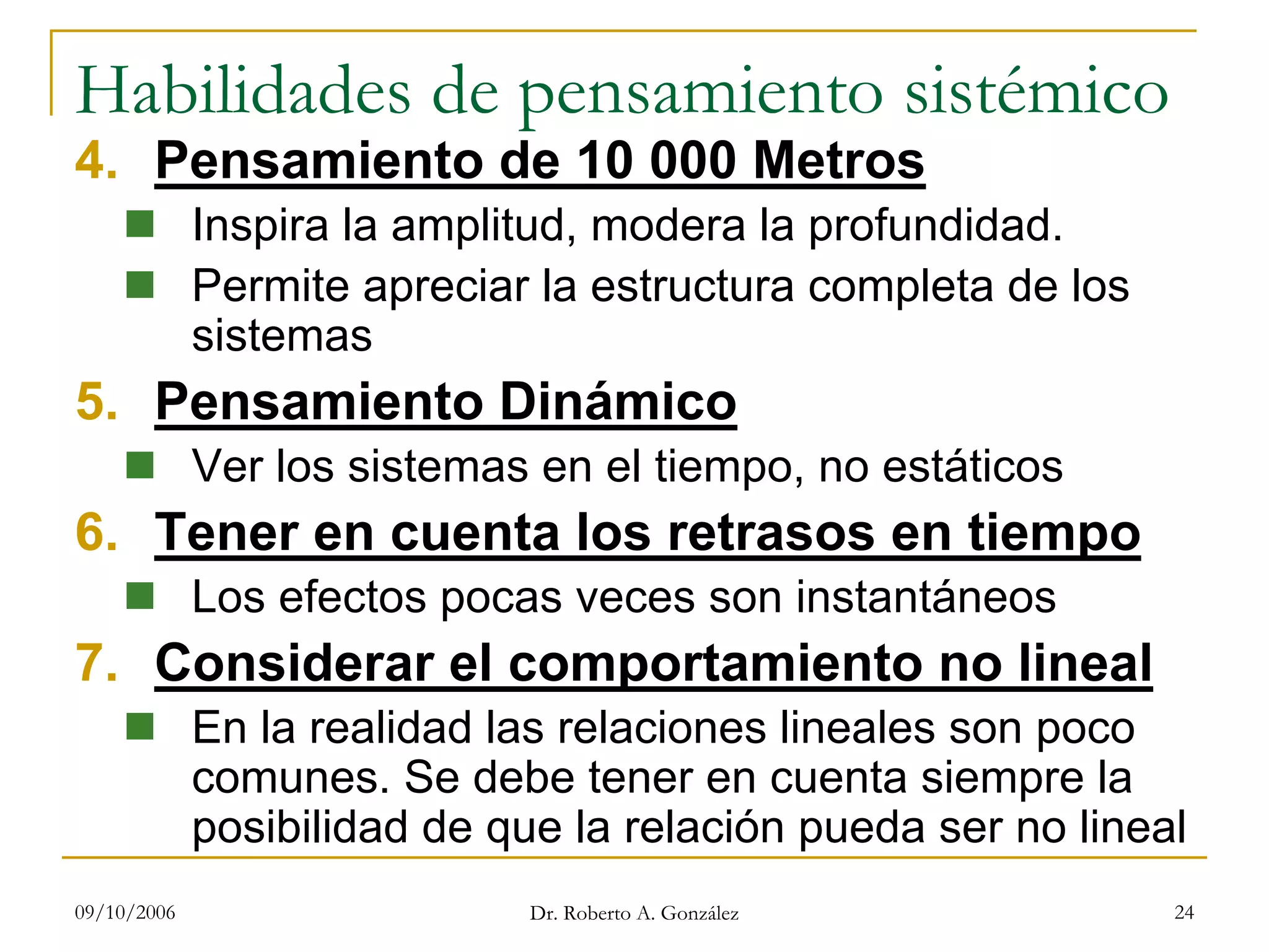 09/10/2006 Dr. Roberto A. González 24
Habilidades de pensamiento sistémico
4. Pensamiento de 10 000 Metros
Inspira la amplitud, modera la profundidad.
Permite apreciar la estructura completa de los
sistemas
5. Pensamiento Dinámico
Ver los sistemas en el tiempo, no estáticos
6. Tener en cuenta los retrasos en tiempo
Los efectos pocas veces son instantáneos
7. Considerar el comportamiento no lineal
En la realidad las relaciones lineales son poco
comunes. Se debe tener en cuenta siempre la
posibilidad de que la relación pueda ser no lineal
 