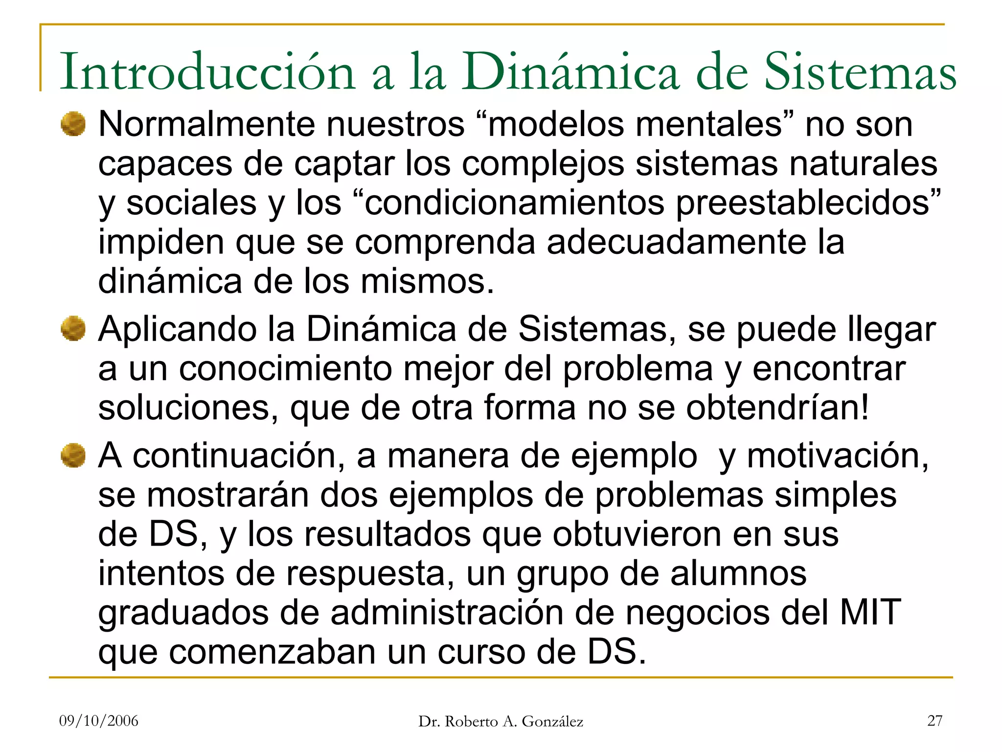 09/10/2006 Dr. Roberto A. González 27
Introducción a la Dinámica de Sistemas
Normalmente nuestros “modelos mentales” no son
capaces de captar los complejos sistemas naturales
y sociales y los “condicionamientos preestablecidos”
impiden que se comprenda adecuadamente la
dinámica de los mismos.
Aplicando la Dinámica de Sistemas, se puede llegar
a un conocimiento mejor del problema y encontrar
soluciones, que de otra forma no se obtendrían!
A continuación, a manera de ejemplo y motivación,
se mostrarán dos ejemplos de problemas simples
de DS, y los resultados que obtuvieron en sus
intentos de respuesta, un grupo de alumnos
graduados de administración de negocios del MIT
que comenzaban un curso de DS.
 