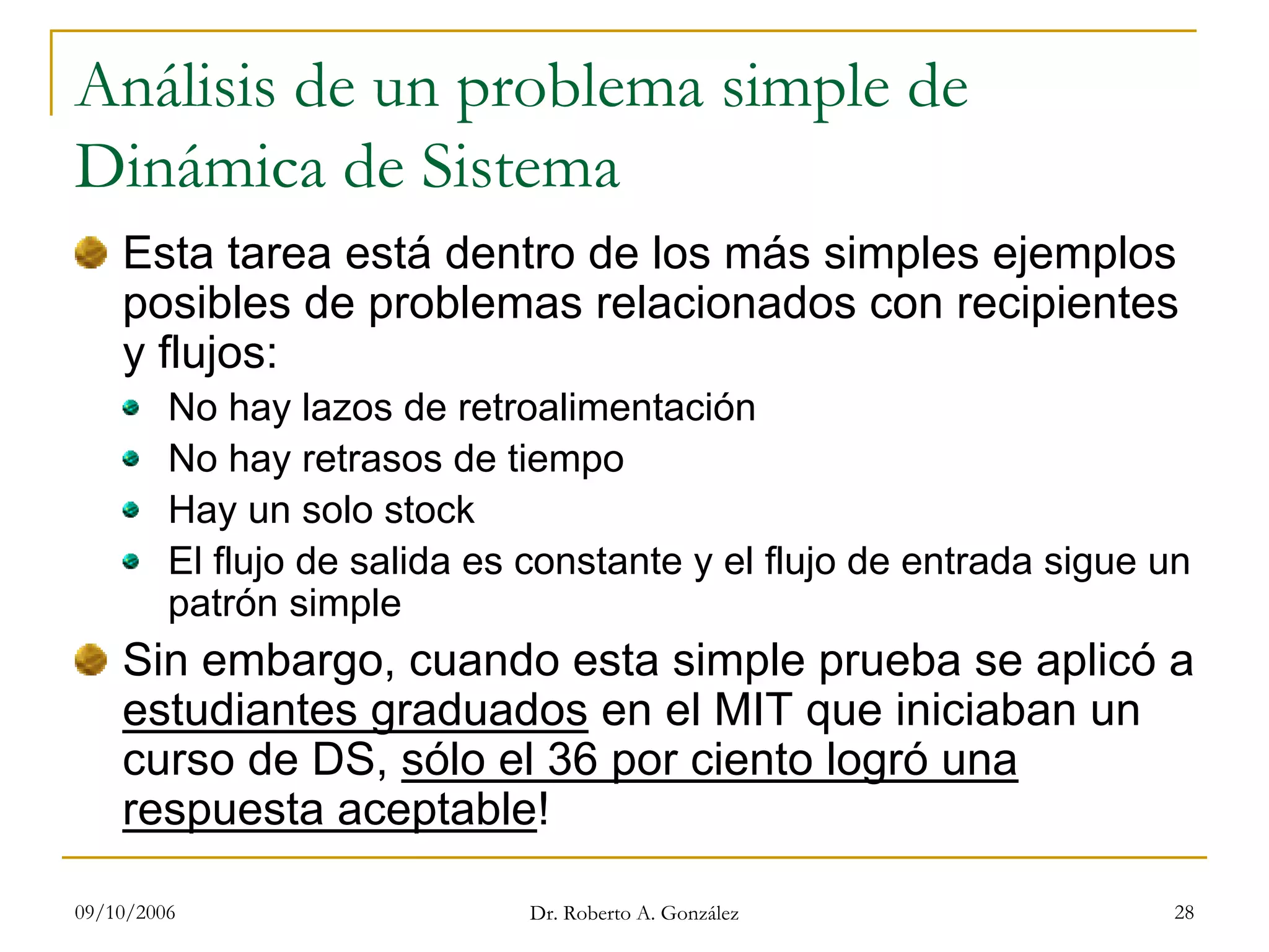 09/10/2006 Dr. Roberto A. González 28
Análisis de un problema simple de
Dinámica de Sistema
Esta tarea está dentro de los más simples ejemplos
posibles de problemas relacionados con recipientes
y flujos:
No hay lazos de retroalimentación
No hay retrasos de tiempo
Hay un solo stock
El flujo de salida es constante y el flujo de entrada sigue un
patrón simple
Sin embargo, cuando esta simple prueba se aplicó a
estudiantes graduados en el MIT que iniciaban un
curso de DS, sólo el 36 por ciento logró una
respuesta aceptable!
 
