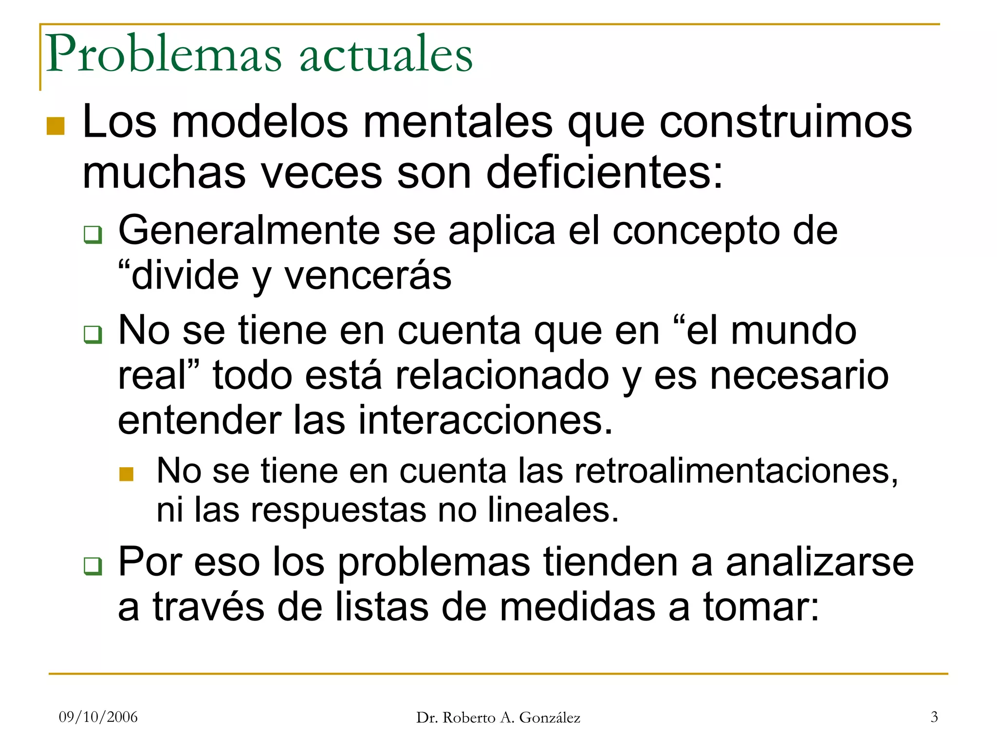 09/10/2006 Dr. Roberto A. González 3
Problemas actuales
Los modelos mentales que construimos
muchas veces son deficientes:
Generalmente se aplica el concepto de
“divide y vencerás
No se tiene en cuenta que en “el mundo
real” todo está relacionado y es necesario
entender las interacciones.
No se tiene en cuenta las retroalimentaciones,
ni las respuestas no lineales.
Por eso los problemas tienden a analizarse
a través de listas de medidas a tomar:
 