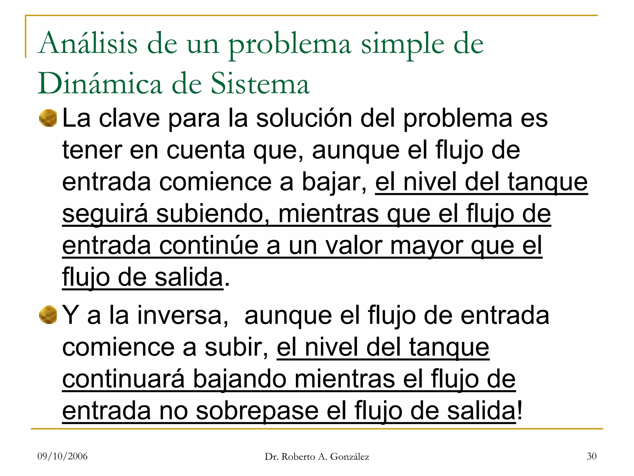 09/10/2006 Dr. Roberto A. González 30
Análisis de un problema simple de
Dinámica de Sistema
La clave para la solución del problema es
tener en cuenta que, aunque el flujo de
entrada comience a bajar, el nivel del tanque
seguirá subiendo, mientras que el flujo de
entrada continúe a un valor mayor que el
flujo de salida.
Y a la inversa, aunque el flujo de entrada
comience a subir, el nivel del tanque
continuará bajando mientras el flujo de
entrada no sobrepase el flujo de salida!
 