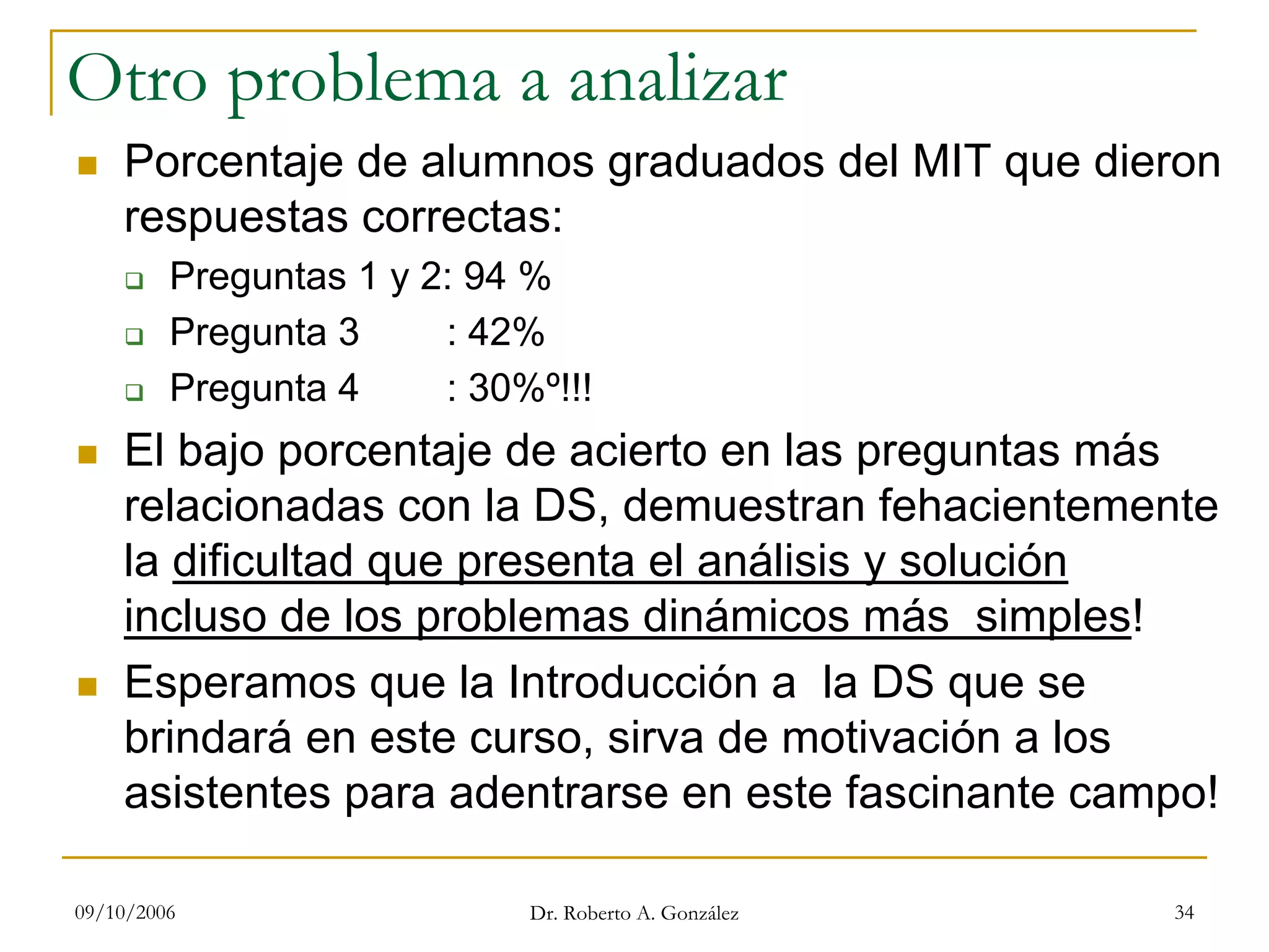 09/10/2006 Dr. Roberto A. González 34
Otro problema a analizar
Porcentaje de alumnos graduados del MIT que dieron
respuestas correctas:
Preguntas 1 y 2: 94 %
Pregunta 3 : 42%
Pregunta 4 : 30%º!!!
El bajo porcentaje de acierto en las preguntas más
relacionadas con la DS, demuestran fehacientemente
la dificultad que presenta el análisis y solución
incluso de los problemas dinámicos más simples!
Esperamos que la Introducción a la DS que se
brindará en este curso, sirva de motivación a los
asistentes para adentrarse en este fascinante campo!
 