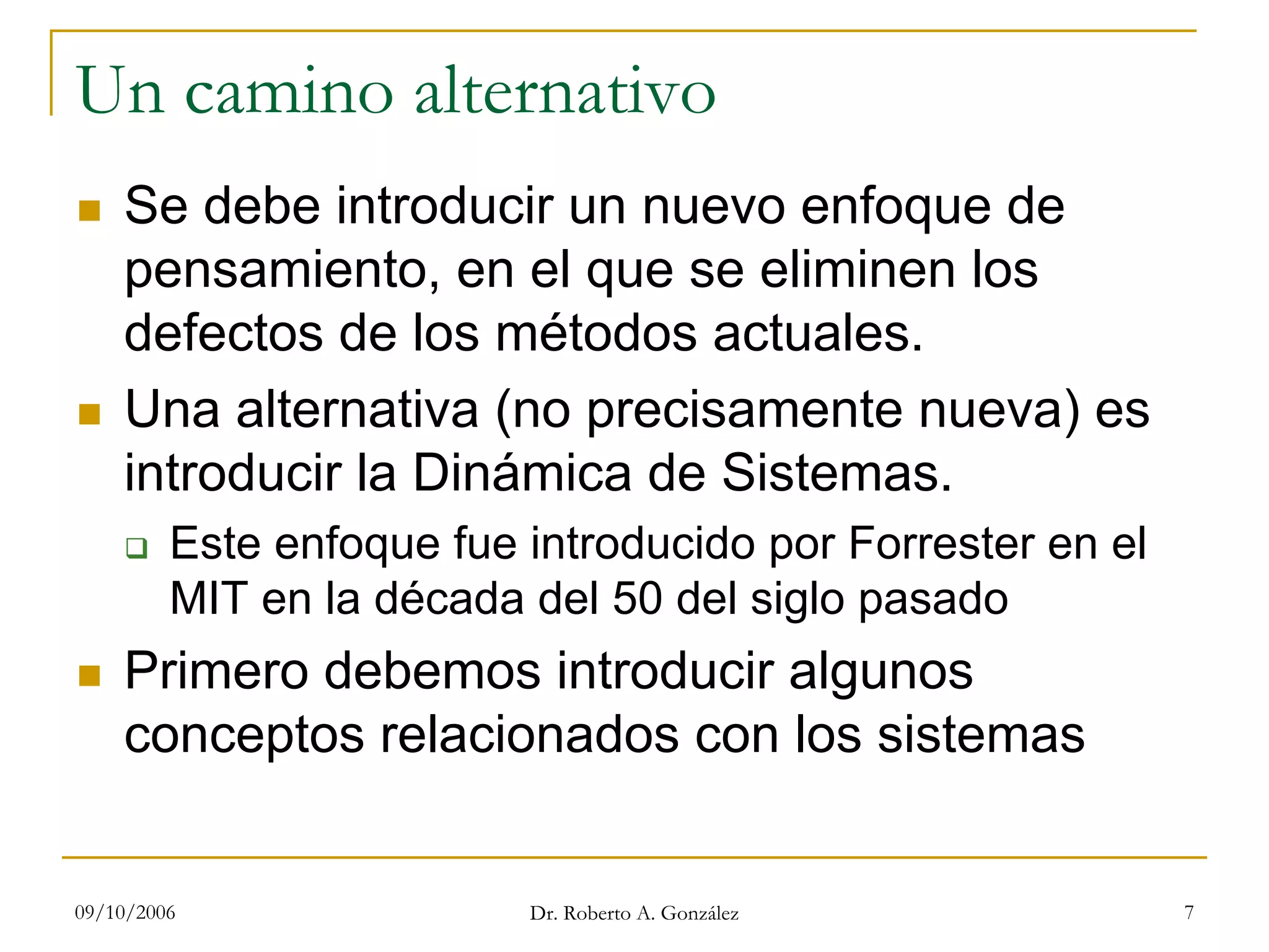 09/10/2006 Dr. Roberto A. González 7
Un camino alternativo
Se debe introducir un nuevo enfoque de
pensamiento, en el que se eliminen los
defectos de los métodos actuales.
Una alternativa (no precisamente nueva) es
introducir la Dinámica de Sistemas.
Este enfoque fue introducido por Forrester en el
MIT en la década del 50 del siglo pasado
Primero debemos introducir algunos
conceptos relacionados con los sistemas
 