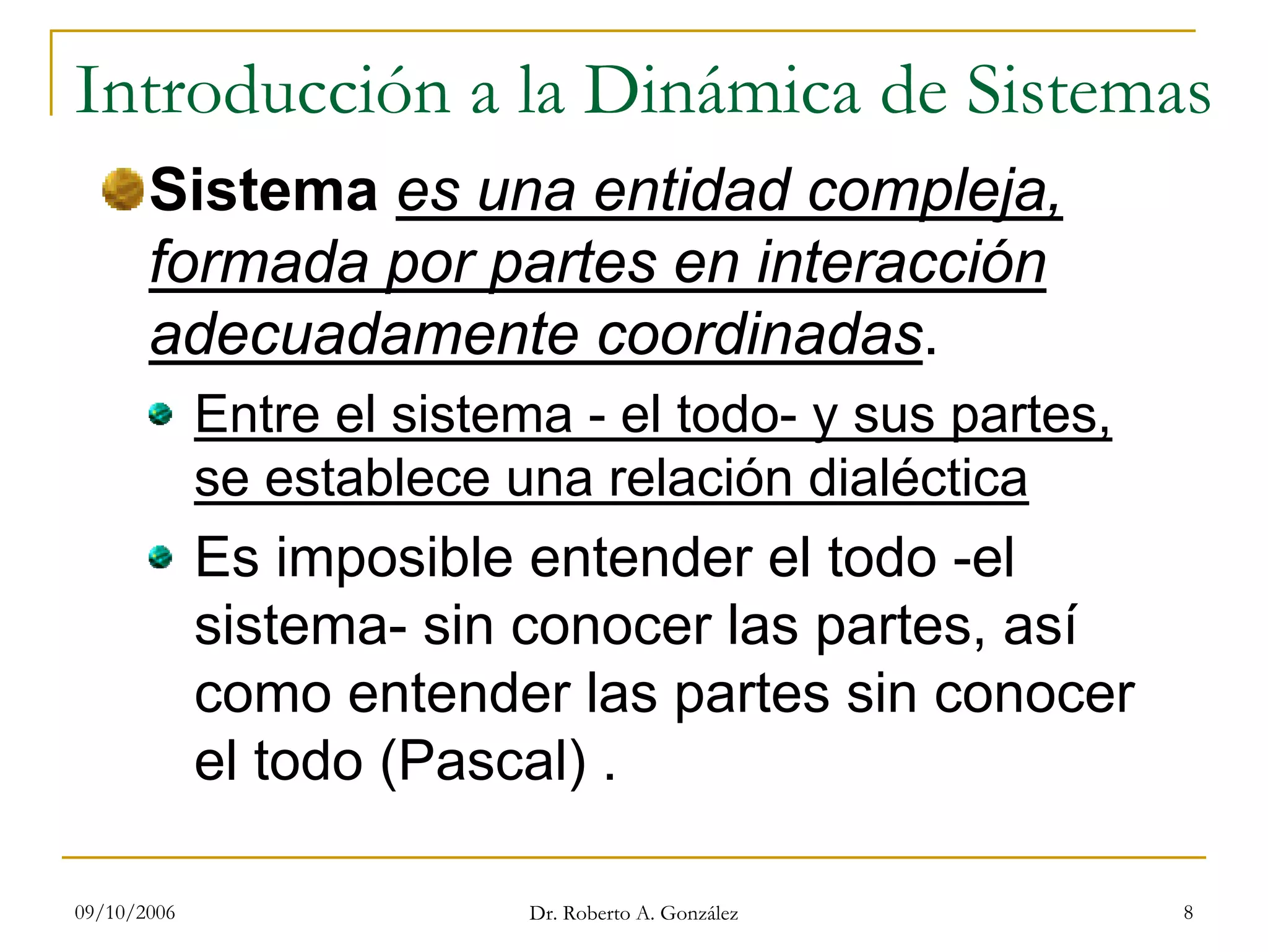 09/10/2006 Dr. Roberto A. González 8
Introducción a la Dinámica de Sistemas
Sistema es una entidad compleja,
formada por partes en interacción
adecuadamente coordinadas.
Entre el sistema - el todo- y sus partes,
se establece una relación dialéctica
Es imposible entender el todo -el
sistema- sin conocer las partes, así
como entender las partes sin conocer
el todo (Pascal) .
 