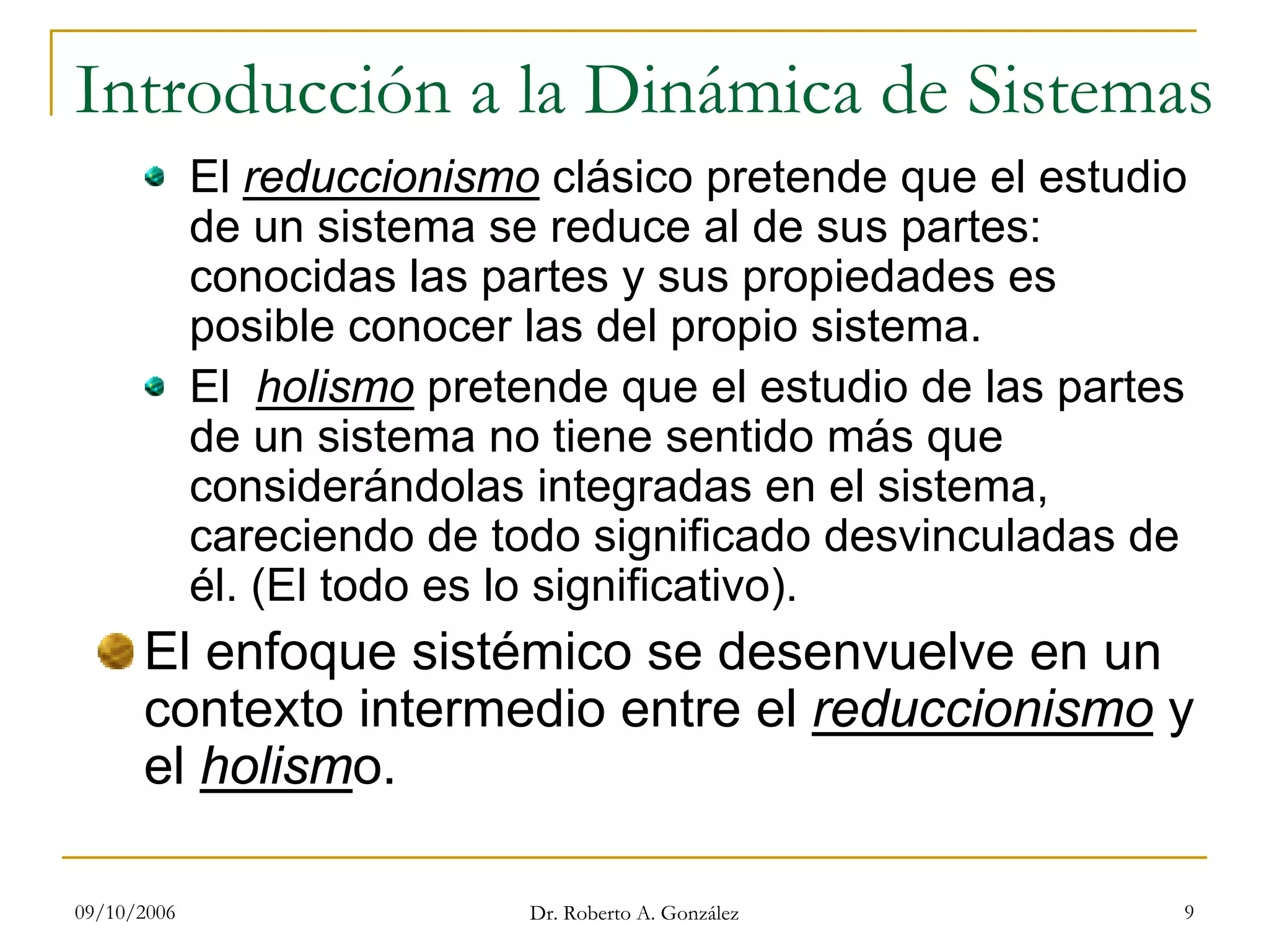 09/10/2006 Dr. Roberto A. González 9
Introducción a la Dinámica de Sistemas
El reduccionismo clásico pretende que el estudio
de un sistema se reduce al de sus partes:
conocidas las partes y sus propiedades es
posible conocer las del propio sistema.
El holismo pretende que el estudio de las partes
de un sistema no tiene sentido más que
considerándolas integradas en el sistema,
careciendo de todo significado desvinculadas de
él. (El todo es lo significativo).
El enfoque sistémico se desenvuelve en un
contexto intermedio entre el reduccionismo y
el holismo.
 