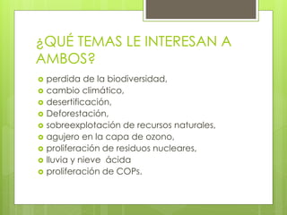 ¿QUÉ TEMAS LE INTERESAN A
AMBOS?
 perdida de la biodiversidad,
 cambio climático,
 desertificación,
 Deforestación,
 sobreexplotación de recursos naturales,
 agujero en la capa de ozono,
 proliferación de residuos nucleares,
 lluvia y nieve ácida
 proliferación de COPs.
 