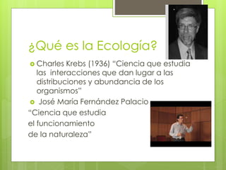 ¿Qué es la Ecología?
 Charles Krebs (1936) “Ciencia que estudia
las interacciones que dan lugar a las
distribuciones y abundancia de los
organismos”
 José María Fernández Palacio
“Ciencia que estudia
el funcionamiento
de la naturaleza”
 