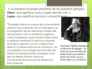  La palabra Ecología proviene de las palabras griegas:
Oikos, que significa casa o lugar dónde vivir, y
Logos, que significa ciencia o conocimiento
“Ecología indica el cuerpo de conocimiento
relativo a la economía de la naturaleza –la
investigación de las relaciones totales del
animal tanto con su ambiente orgánico
como inorgánico, que incluyen sobre todo
su relación amistosa y hostil con aquellos
animales y plantas con los cuales entra
directa o indirectamente en contacto-; en
una palabra, la ecología es el estudio de
todas las interrelaciones complejas a las
que se refería Darwin como las
condiciones de lucha por la existencia”
Ernst Haeckel
Heackel (1869) establece
el término Ecología: “la
ciencia que estudia las
relaciones que existen
entre los seres vivos y
entre ellos y su entorno”
 