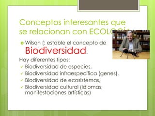 Conceptos interesantes que
se relacionan con ECOLOGÍA
 Wilson (: estable el concepto de
Biodiversidad.
Hay diferentes tipos:
 Biodiversidad de especies,
 Biodiversidad infraespecífica (genes),
 Biodiversidad de ecosistemas,
 Biodiversidad cultural (idiomas,
manifestaciones artísticas)
 