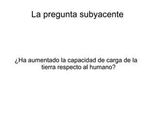 La pregunta subyacente 
¿Ha aumentado la capacidad de carga de la 
tierra respecto al humano? 
