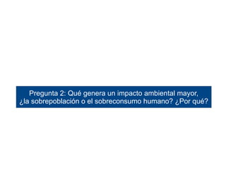 Pregunta 2: Qué genera un impacto ambiental mayor, 
¿la sobrepoblación o el sobreconsumo humano? ¿Por qué? 
 