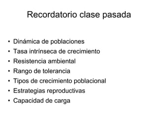 Recordatorio clase pasada 
• Dinámica de poblaciones 
• Tasa intrínseca de crecimiento 
• Resistencia ambiental 
• Rango de tolerancia 
• Tipos de crecimiento poblacional 
• Estrategias reproductivas 
• Capacidad de carga 
 