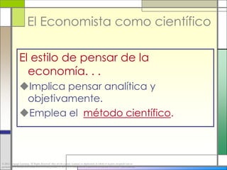 El Economista como científico

                 El estilo de pensar de la
                   economía. . .
                 Implica pensar analítica y
                  objetivamente.
                 Emplea el método científico.



© 2012 Cengage Learning. All Rights Reserved. May not be copied, scanned, or duplicated, in whole or in part, except for use as
permitted in a license distributed with a certain product or service or otherwise on a password-protected website for classroom use.
 