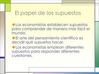 El papel de los supuestos

Los economistas establecen supuestos
para comprender de manera más fácil el
mundo.
El arte del pensamiento científico es
decidir qué supuetos hacer.
Los economistas emplean diferentes
supuestos para responder diferentes
cuestiones.
 