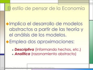 El estilo de pensar de la Economía


           Implica  el desarrollo de modelos
            abstractos a partir de las teoría y
            el análisis de los modelos.
           Emplea dos aproximaciones:

                           Descriptiva (informando hechos, etc.)
                           Analítica (razonamiento abstracto)




© 2012 Cengage Learning. All Rights Reserved. May not be copied, scanned, or duplicated, in whole or in part, except for use as
permitted in a license distributed with a certain product or service or otherwise on a password-protected website for classroom use.
 