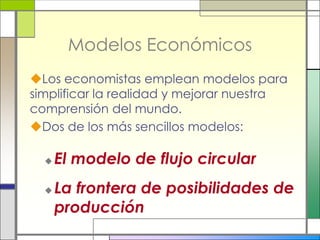 Modelos Económicos
Los economistas emplean modelos para
simplificar la realidad y mejorar nuestra
comprensión del mundo.
Dos de los más sencillos modelos:

     El modelo de flujo circular
     La frontera de posibilidades de
      producción
 