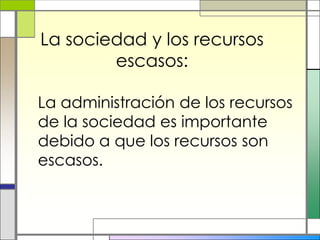 La sociedad y los recursos
        escasos:

La administración de los recursos
de la sociedad es importante
debido a que los recursos son
escasos.
 