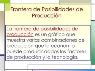 Frontera de Posibilidades de
         Producción

La frontera de posibilidades de
producción es un gráfico que
muestra varias combinaciones de
producción que la economía
puede producir dados los factores
de producción y la tecnología.
 