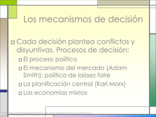 Los mecanismos de decisión

             □ Cada decisión plantea conflictos y
               disyuntivas. Procesos de decisión:
                        □ El proceso político
                        □ El mecanismo del mercado (Adam
                          Smith): política de laissez faire
                        □ La planificación central (Karl Marx)
                        □ Las economías mixtas


© 2012 Cengage Learning. All Rights Reserved. May not be copied, scanned, or duplicated, in whole or in part, except for use as
permitted in a license distributed with a certain product or service or otherwise on a password-protected website for classroom use.
 
