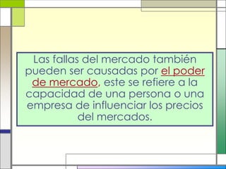 Las fallas del mercado también
pueden ser causadas por el poder
 de mercado, este se refiere a la
capacidad de una persona o una
empresa de influenciar los precios
           del mercados.
 