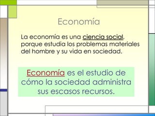 Economía
La economía es una ciencia social,
porque estudia los problemas materiales
del hombre y su vida en sociedad.


 Economía es el estudio de
cómo la sociedad administra
   sus escasos recursos.
 